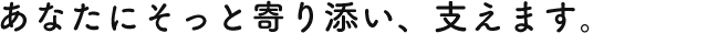 あなたにそっと寄り添い、支えます。